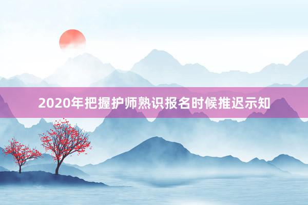 2020年把握护师熟识报名时候推迟示知