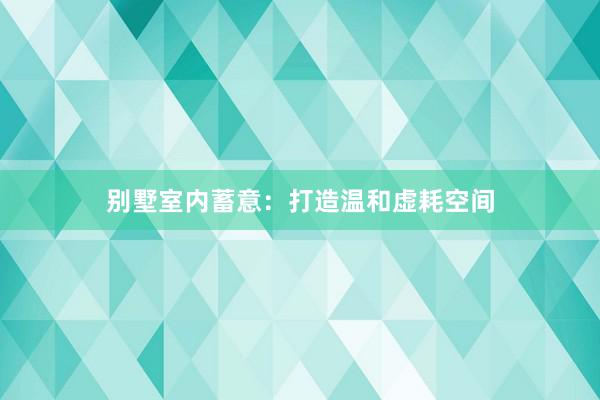别墅室内蓄意：打造温和虚耗空间