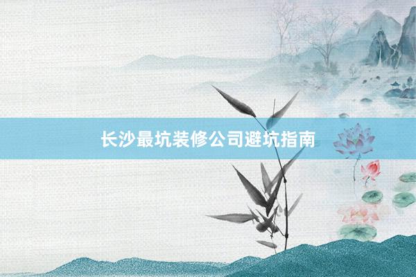 长沙最坑装修公司避坑指南